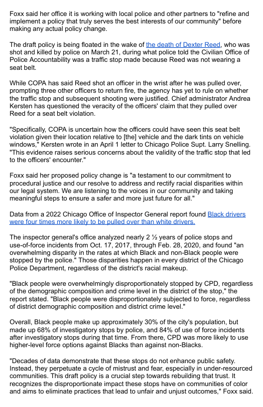 Foxx said her office itis working with local police and other partners to "refine and implement a policy that truly serves the best interests of our community” before making any actual policy change.  The draft policy is being floated in the wake of the death of Dexter Reed, who was shot and killed by police on March 21, during what police told the Civilian Office of Police Accountability was a traffic stop made because Reed was not wearing a seat belt  While COPA has said Reed shot an officer in the wrist after he was pulled over, prompting three other officers to retur fire, the agency has yet to rule on whether the traffic stop and subsequent shooting were justified. Chief administrator Andrea Kersten has questioned the veracity of the officers’ claim that they pulled over Reed for a seat belt violation.  "Specifically, COPA is uncertain how the officers could have seen this seat belt violation given their location relative to [the] vehicle and the dark tints on vehicie ‘windows,” Kersten wrote in an April 1 letter to Chicago Police Supt. Larry Snelling. “This evidence raises serious concers about the validity of the traffic stop that led to the officers’ encounter.”  Foxx said her proposed policy change is *a testament to our commitment to procedural justice and our resolve to address and rectify racial disparities within our legal system. We are listening to the voices in our community and taking meaningful steps to ensure a safer and more just future for all.*  Data from a 2022 Chicago Office of Inspector General report found Black drivers cere four times more likely to be pulled over than white drivers.  The inspector general’s office analyzed nearly 2 % years of police stops and use-of-force incidents from Oct. 17, 2017, through Feb. 28, 2020, and found "an overwhelming disparity in the rates at which Black and non-Black people were stopped by the police.* Those disparities happen in every district of the Chicago Police Department, regardless of the districts racial makeup.  "Black people were overwhelmingly disproportionately stopped by CPD, regardless of the demographic composition and crime level in the district of the stop,” the report stated. "Black people were disproportionately subjected to force, regardless of district demographic composition and district crime level.”  Overall, Black people make up approximately 30% of the citys population, but made up 68% of investigatory stops by police, and 84% of use of force incidents after investigatory stops during that time. From there, CPD was more likely to use higher-level force options against Blacks than against non-Blacks  "Decades of data demonstrate that these stops do not enhance public safety. Instead, they perpetuate a cycle of mistrust and fear, especially in under-resourced communities. This draft policy is a crucial step towards rebuilding that trust. It recognizes the disproportionate impact these stops have on communities of color and aims to eliminate pracices that lead to unfair and unjust outcomes,” Foxx said. 